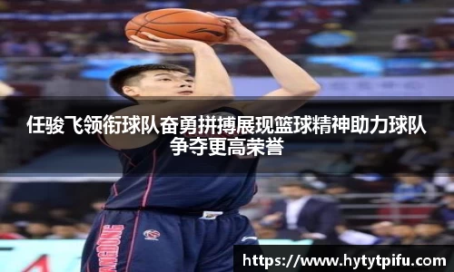 任骏飞领衔球队奋勇拼搏展现篮球精神助力球队争夺更高荣誉